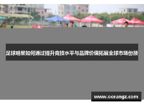 足球明星如何通过提升竞技水平与品牌价值拓展全球市场份额